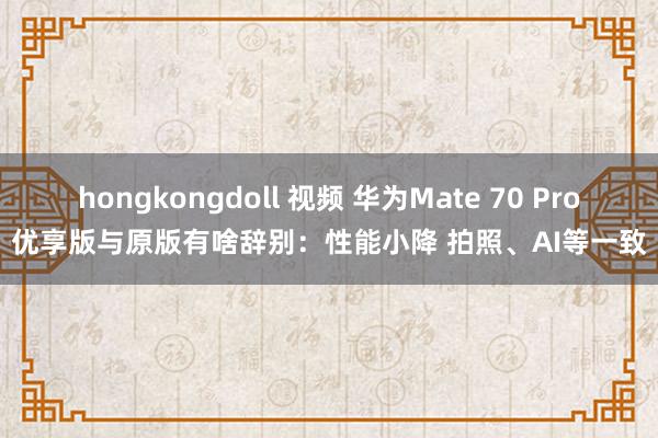hongkongdoll 视频 华为Mate 70 Pro优享版与原版有啥辞别：性能小降 拍照、AI等一致