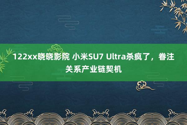 122xx晓晓影院 小米SU7 Ultra杀疯了，眷注关系产业链契机