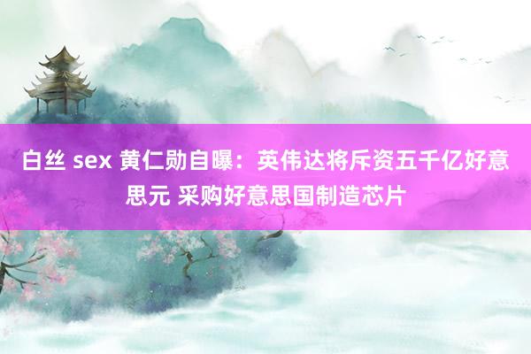 白丝 sex 黄仁勋自曝：英伟达将斥资五千亿好意思元 采购好意思国制造芯片