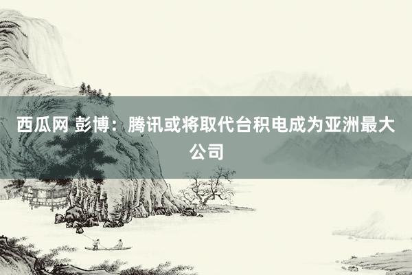 西瓜网 彭博：腾讯或将取代台积电成为亚洲最大公司
